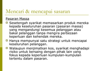 Mencari & mencapai sasaran
Pasaran Massa
 Sesetengah syarikat memasarkan produk mereka
  kepada keseluruhan pasaran (pasaran massa)
  yang mengandungi kesemua pelanggan atau
  bakal pelanggan tanpa mengira perbezaan
  keperluan dan kehendak mereka.
 Hanya mempunyai satu strategi untuk mencapai
  keseluruhan pelanggan.
 Walaupun menjimatkan kos, syarikat menghadapi
  risiko untuk bersaing dengan pihak lain yang
  fokus kepada keperluan kumpulan-kumpulan
  tertentu dalam pasaran.
 