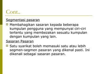 Cont..
Segmentasi pasaran
 Membahagikan sasaran kepada beberapa
  kumpulan pengguna yang mempunyai ciri-ciri
  tertentu yang membezakan sesuatu kumpulan
  dengan kumpulan yang lain.
Sasaran Pasaran
 Satu syarikat boleh memasuki satu atau lebih
  segmen-segmen pasaran yang dikenal pasti. Ini
  dikenali sebagai sasaran pasaran.
 