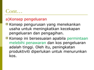Cont…
a)Konsep pengeluaran
 Konsep pengurusan yang menekankan
  usaha untuk meningkatkan kecekapan
  pengeluaran dan pengagihan.
 Konsep ini bersesuaian apabila permintaan
  melebihi penawaran dan kos pengeluaran
  adalah tinggi. Oleh itu, peningkatan
  produktiviti diperlukan untuk menurunkan
  kos.
 