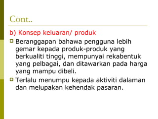 Cont..
b) Konsep keluaran/ produk
 Beranggapan bahawa pengguna lebih
  gemar kepada produk-produk yang
  berkualiti tinggi, mempunyai rekabentuk
  yang pelbagai, dan ditawarkan pada harga
  yang mampu dibeli.
 Terlalu menumpu kepada aktiviti dalaman
  dan melupakan kehendak pasaran.
 