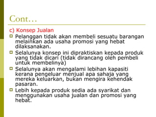 Cont…
c) Konsep Jualan
 Pelanggan tidak akan membeli sesuatu barangan
  melainkan ada usaha promosi yang hebat
  dilaksanakan.
 Selalunya konsep ini dipraktiskan kepada produk
  yang tidak dicari (tidak dirancang oleh pembeli
  untuk membelinya)
 Selalunya akan mengalami lebihan kapasiti
  kerana pengeluar menjual apa sahaja yang
  mereka keluarkan, bukan mengira kehendak
  pasaran.
 Lebih kepada produk sedia ada syarikat dan
  menggunakan usaha jualan dan promosi yang
  hebat.
 