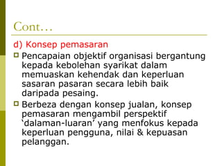 Cont…
d) Konsep pemasaran
 Pencapaian objektif organisasi bergantung
  kepada kebolehan syarikat dalam
  memuaskan kehendak dan keperluan
  sasaran pasaran secara lebih baik
  daripada pesaing.
 Berbeza dengan konsep jualan, konsep
  pemasaran mengambil perspektif
  ‘dalaman-luaran’ yang menfokus kepada
  keperluan pengguna, nilai & kepuasan
  pelanggan.
 
