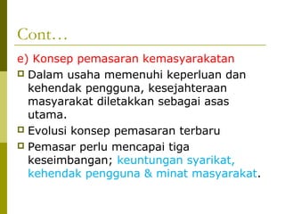 Cont…
e) Konsep pemasaran kemasyarakatan
 Dalam usaha memenuhi keperluan dan
  kehendak pengguna, kesejahteraan
  masyarakat diletakkan sebagai asas
  utama.
 Evolusi konsep pemasaran terbaru
 Pemasar perlu mencapai tiga
  keseimbangan; keuntungan syarikat,
  kehendak pengguna & minat masyarakat.
 