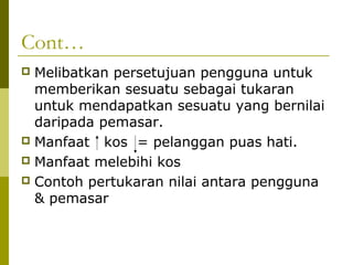 Cont…
 Melibatkan persetujuan pengguna untuk
  memberikan sesuatu sebagai tukaran
  untuk mendapatkan sesuatu yang bernilai
  daripada pemasar.
 Manfaat kos = pelanggan puas hati.
 Manfaat melebihi kos
 Contoh pertukaran nilai antara pengguna
  & pemasar
 