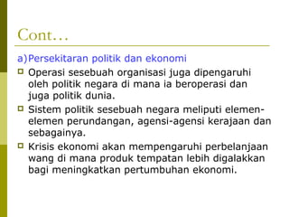 Cont…
a)Persekitaran politik dan ekonomi
 Operasi sesebuah organisasi juga dipengaruhi
  oleh politik negara di mana ia beroperasi dan
  juga politik dunia.
 Sistem politik sesebuah negara meliputi elemen-
  elemen perundangan, agensi-agensi kerajaan dan
  sebagainya.
 Krisis ekonomi akan mempengaruhi perbelanjaan
  wang di mana produk tempatan lebih digalakkan
  bagi meningkatkan pertumbuhan ekonomi.
 