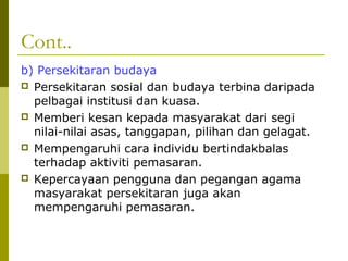 Cont..
b) Persekitaran budaya
 Persekitaran sosial dan budaya terbina daripada
  pelbagai institusi dan kuasa.
 Memberi kesan kepada masyarakat dari segi
  nilai-nilai asas, tanggapan, pilihan dan gelagat.
 Mempengaruhi cara individu bertindakbalas
  terhadap aktiviti pemasaran.
 Kepercayaan pengguna dan pegangan agama
  masyarakat persekitaran juga akan
  mempengaruhi pemasaran.
 