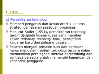 Cont…
c) Persekitaran teknologi
 Memberi pengaruh dan kesan drastik ke atas
  strategi pemasaran sesebuah organisasi.
 Menurut Kotler (1991), persekitaran teknologi
  terdiri daripada kuasa-kuasa yang memberi
  kesan terhadap teknologi baru, penciptaan
  keluaran baru dan peluang pasaran.
 Pasaran menjadi semakin luas dan pemasar
  harus mendalami sistem teknologi terbaru dalam
  memastikan perniagaan mereka berkembang dan
  sentiasa bersedia untuk memenuhi keperluan dan
  kehendak pengguna.
 