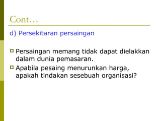 Cont…
d) Persekitaran persaingan

 Persaingan memang tidak dapat dielakkan
  dalam dunia pemasaran.
 Apabila pesaing menurunkan harga,
  apakah tindakan sesebuah organisasi?
 