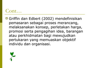 Cont…
   Griffin dan Edbert (2002) mendefinisikan
    pemasaran sebagai proses merancang,
    melaksanakan konsep, perletakan harga,
    promosi serta pengagihan idea, barangan
    atau perkhidmatan bagi mewujudkan
    pertukaran yang memuaskan objektif
    individu dan organisasi.
 
