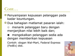 Cont…
 Penyampaian kepuasan pelanggan pada
  kadar keuntungan.
 Dua bahagian matlamat pasaran ialah:

  ☺ menarik pelanggan baru dengan
  menjanjikan nilai lebih baik dan;
  ☻ mengekalkan pelanggan sedia ada
  dengan memberikan kepuasan
    Contoh: slogan Wal-Mart, Federal Express
    (FedEx) dsb.
 