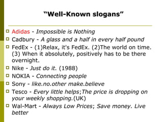 “Well-Known slogans”

   Adidas - Impossible is Nothing
   Cadbury - A glass and a half in every half pound
   FedEx - (1)Relax, it's FedEx. (2)The world on time.
    (3) When it absolutely, positively has to be there
    overnight.
   Nike - Just do it. (1988)
   NOKIA - Connecting people
   Sony - like.no.other make.believe
   Tesco - Every little helps;The price is dropping on
    your weekly shopping.(UK)
   Wal-Mart - Always Low Prices; Save money. Live
    better
 