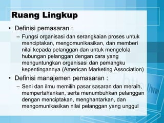 Ruang Lingkup
• Definisi pemasaran :
– Fungsi organisasi dan serangkaian proses untuk
menciptakan, mengomunikasikan, dan memberi
nilai kepada pelanggan dan untuk mengelola
hubungan pelanggan dengan cara yang
menguntungkan organisasi dan pemangku
kepentingannya (American Marketing Association)
• Definisi manajemen pemasaran :
– Seni dan ilmu memilih pasar sasaran dan meraih,
mempertahankan, serta menumbuhkan pelanggan
dengan menciptakan, menghantarkan, dan
mengomunikasikan nilai pelanggan yang unggul
 