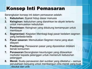 Konsep Inti Pemasaran
Serangkaian konsep inti dalam pemasaran adalah:
1. Kebutuhan: Syarat hidup dasar manusia
2. Keinginan: kebutuhan yang diarahkan ke obyek tertentu
untuk memuaskan kebutuhan
3. Permintaan: Keinginan yang didukung kemampuan untuk
membayar
4. Segmentasi: Kegiatan Membagi-bagi pasar kedalam segmen
yang berbeda-beda
5. Pasar sasaran: Memutuskan Segmen mana yang akan
dilayani
6. Positioning: Penawaran pasar yang diposisikan didalam
benak konsumen
7. Penawaran:Serangkaian keuntungan yang ditawarkan
marketer kepada pelanggan untuk memenuhi kebutuhan
pelanggan
8. Merek: Suatu penawaran dari sumber yang diketahui – semua
perusahaan berjuang untuk membangun citra merek yang kuat
, disukai dan unik
 
