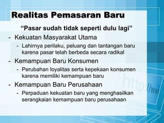 Realitas Pemasaran Baru
“Pasar sudah tidak seperti dulu lagi”
- Kekuatan Masyarakat Utama
- Lahirnya perilaku, peluang dan tantangan baru
karena pasar telah berbeda secara radikal
- Kemampuan Baru Konsumen
- Perubahan loyalitas serta kepekaan konsumen
karena memiliki kemampuan baru
- Kemampuan Baru Perusahaan
- Perpaduan kekuatan baru yang menghasilkan
serangkaian kemampuan baru perusahaan
 