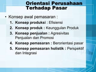 Orientasi Perusahaan
Terhadap Pasar
• Konsep awal pemasaran :
1. Konsep produksi : Efisiensi
2. Konsep produk : Keunggulan Produk
3. Konsep penjualan : Agresivitas
Penjualan dan Promosi
4. Konsep pemasaran : Berorientasi pasar
5. Konsep pemasaran holistik : Perspektif
dan Integrasi
 