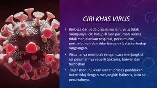 CIRI KHAS VIRUS
• Berbeza daripada organisma lain, virus tidak
mempunyai ciri hidup di luar perumah kerana
tidak menjalankan respirasi, perkumuhan,
pertumbuhan dan tidak bergerak balas terhadap
rangsangan.
• Virus hanya membiak dengan cara menjangkiti
sel perumahnya seperti bakteria, haiwan dan
tumbuhan
• Rajah menunjukkan urutan proses pembiakan
bakteriofaj dengan menjangkiti bakteria, iaitu sel
perumahnya.
 