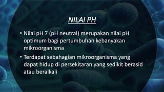 NILAI PH
• Nilai pH 7 (pH neutral) merupakan nilai pH
optimum bagi pertumbuhan kebanyakan
mikroorganisma
• Terdapat sebahagian mikroorganisma yang
dapat hidup di persekitaran yang sedikit berasid
atau beralkali
 