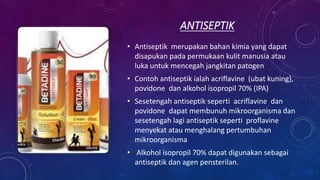 ANTISEPTIK
• Antiseptik merupakan bahan kimia yang dapat
disapukan pada permukaan kulit manusia atau
luka untuk mencegah jangkitan patogen
• Contoh antiseptik ialah acriflavine (ubat kuning),
povidone dan alkohol isopropil 70% (IPA)
• Sesetengah antiseptik seperti acriflavine dan
povidone dapat membunuh mikroorganisma dan
sesetengah lagi antiseptik seperti proflavine
menyekat atau menghalang pertumbuhan
mikroorganisma
• Alkohol isopropil 70% dapat digunakan sebagai
antiseptik dan agen pensterilan.
 