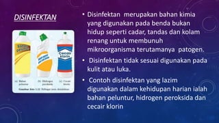 DISINFEKTAN • Disinfektan merupakan bahan kimia
yang digunakan pada benda bukan
hidup seperti cadar, tandas dan kolam
renang untuk membunuh
mikroorganisma terutamanya patogen.
• Disinfektan tidak sesuai digunakan pada
kulit atau luka.
• Contoh disinfektan yang lazim
digunakan dalam kehidupan harian ialah
bahan peluntur, hidrogen peroksida dan
cecair klorin
 