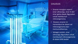 SINARAN
• Sinaran mengion seperti
sinar ultraungu, sinar-X dan
sinar gama dapat digunakan
untuk membunuh
mikroorganisma.
• Sinaran-sinaran ini
menembusi ke dalam sel
mikroorganisma dan
memusnahkannya.
• Sebagai contoh, sinar
ultraungu digunakan untuk
membunuh mikroorganisma
di dalam bilik bedah
 