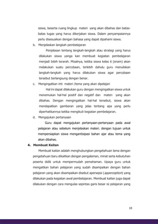 10
siswa, beserta ruang lingkup materi yang akan dibahas dan batas-
batas tugas yang harus dikerjakan siswa. Dalam penyampaiannya
perlu disesuaikan dengan bahasa yang dapat dipahami siswa.
b. Menjelaskan langkah pembelajaran
Penjelasan tentang langkah-langkah atau strategi yang harus
dilakukan siswa yanga kan membuat kegiatan pembelajaran
menjadi Iebih terarah. Misalnya, ketika siswa kelas 6 (enam) akan
melakukan suatu percobaan, terlebih dahulu guru menuliskan
langkah-langkah yang harus dilakukan siswa agar percobaan
tersebut berlangsung dengan benar.
c. Mengingatkan inti materi /tema yang akan dipelajari
Hal ini dapat dilakukan guru dengan mengingatkan siswa untuk
menemukan hal-hal positif dan negatif dan materi yang akan
dibahas. Dengan mengingatkan hal-hal tersebut, siswa akan
mendapatkan gambaran yang jelas tentang apa yang perlu
diperhatikannya ketika mengikuti kegiatan pembelajaran.
d. Mengajukan pertanyaan
Guru dapat mengajukan pertanyaan-pertanyaan pada awal
pelajaran atau sebelum menjelaskan materi. dengan tujuan untuk
mempersiapkan siswa mengantisipasi bahan ajar atau tema yang
akan dibahas.
4. Membuat Kaitan
Membuat kaitan adalah menghubungkan pengetahuan lama dengan
pengetahuan baru dikaitkan dengan pengalaman, minat serta kebutuhan
peserta didik untuk mempermudah pemahaman. Upaya guru untuk
mengaitkan bahan pelajaran yang sudah disampaikan dengan bahan
pelajaran yang akan disampaikan disebut apersepsi (apperception) yang
dilakukan pada kegiatan awal pembelajaran. Membuat kaitan juga dapat
dilakukan dengan cara mengulas sepintas garis besar isi pelajaran yang
 