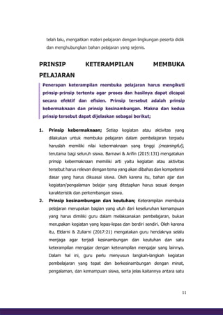 11
telah lalu, mengaitkan materi pelajaran dengan lingkungan peserta didik
dan menghubungkan bahan pelajaran yang sejenis.
PRINSIP KETERAMPILAN MEMBUKA
PELAJARAN
Penerapan keterampilan membuka pelajaran harus mengikuti
prinsip-prinsip tertentu agar proses dan hasilnya dapat dicapai
secara efektif dan efisien. Prinsip tersebut adalah prinsip
kebermaknaan dan prinsip kesinambungan. Makna dan kedua
prinsip tersebut dapat dijelaskan sebagai berikut;
1. Prinsip kebermaknaan; Setiap kegiatan atau aktivitas yang
dilakukan untuk membuka pelajaran dalam pembelajaran terpadu
haruslah memiliki nilai kebermaknaan yang tinggi (meaningful),
terutama bagi seluruh siswa. Barnawi & Arifin (2015:131) mengatakan
prinsip kebermaknaan memiliki arti yaitu kegiatan atau aktivitas
tersebut harus relevan dengan tema yang akan dibahas dan kompetensi
dasar yang harus dikuasai siswa. Oleh karena itu, bahan ajar dan
kegiatan/pengalaman belajar yang ditetapkan harus sesuai dengan
karakteristik dan perkembangan siswa.
2. Prinsip kesinambungan dan keutuhan; Keterampilan membuka
pelajaran merupakan bagian yang utuh dari keseluruhan kemampuan
yang harus dimiliki guru dalam melaksanakan pembelajaran, bukan
merupakan kegiatan yang lepas-lepas dan berdiri sendiri. Oleh karena
itu, Eldarni & Zuliarni (2017:21) mengatakan guru hendaknya selalu
menjaga agar terjadi kesinambungan dan keutuhan dan satu
keterampilan mengajar dengan keterampilan mengajar yang lainnya.
Dalam hal ini, guru perlu menyusun langkah-langkah kegiatan
pembelajaran yang tepat dan berkesinambungan dengan minat,
pengalaman, dan kemampuan siswa, serta jelas kaitannya antara satu
 