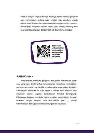 12
kegiatan dengan kegiatan lainnya. Misalnya, ketika memulai pelajaran
guru menceritakan tentang suatu kejadian atau peristiwa kepada
seluruh siswa di kelas, dan meneruskan atau mengaitkan cerita tersebut
dengan tema yang akan dibahas, karena cerita tersebut memang telah
secara sengaja dikaitkan dengan topik inti dalam tema tersebut.
RANGKUMAN
Keterampilan membuka pelajaran merupakan kemampuan dasar
guru yang harus dimiliki untuk mempersiapkan mental dan memusatkan
perhatian serta minat peserta didik terhadap pelajaran yang akan dipelajari.
Keterampilan membuka ini tidak hanya di bagian awal pelajaran saja
melainkan selama kegiatan pembelajaran tersebut berlangsung.
Pelaksanaan kegiatan membuka pelajaran dalam pembelajaran terpadu
dilakukan dengan mengacu pada dua prinsip, yaitu (1) prinsip
kebermaknaan dan (2) prinsip kesinambungan dan keutuhan.
Scan disini
untuk melihat
contoh video
keterampilan
membuka
pelajaran
 
