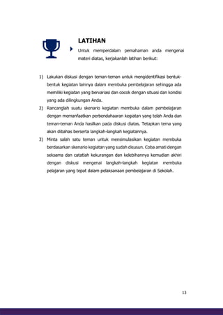 13
LATIHAN
Untuk memperdalam pemahaman anda mengenai
materi diatas, kerjakanlah latihan berikut:
1) Lakukan diskusi dengan teman-teman untuk mengidentifikasi bentuk-
bentuk kegiatan lainnya dalam membuka pembelajaran sehingga ada
memiliki kegiatan yang bervariasi dan cocok dengan situasi dan kondisi
yang ada dilingkungan Anda.
2) Rancanglah suatu skenario kegiatan membuka dalam pembelajaran
dengan memanfaatkan perbendahaaran kegiatan yang telah Anda dan
teman-teman Anda hasilkan pada diskusi diatas. Tetapkan tema yang
akan dibahas berserta langkah-langkah kegiatannya.
3) Minta salah satu teman untuk mensimulasikan kegiatan membuka
berdasarkan skenario kegiatan yang sudah disusun. Coba amati dengan
seksama dan catatlah kekurangan dan kelebihannya kemudian akhiri
dengan diskusi mengenai langkah-langkah kegiatan membuka
pelajaran yang tepat dalam pelaksanaan pembelajaran di Sekolah.
 