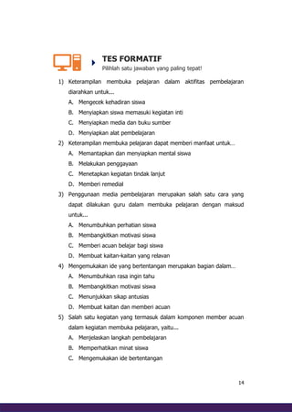 14
TES FORMATIF
Pilihlah satu jawaban yang paling tepat!
1) Keterampilan membuka pelajaran dalam aktifitas pembelajaran
diarahkan untuk...
A. Mengecek kehadiran siswa
B. Menyiapkan siswa memasuki kegiatan inti
C. Menyiapkan media dan buku sumber
D. Menyiapkan alat pembelajaran
2) Keterampilan membuka pelajaran dapat memberi manfaat untuk…
A. Memantapkan dan menyiapkan mental siswa
B. Melakukan penggayaan
C. Menetapkan kegiatan tindak lanjut
D. Memberi remedial
3) Penggunaan media pembelajaran merupakan salah satu cara yang
dapat dilakukan guru dalam membuka pelajaran dengan maksud
untuk...
A. Menumbuhkan perhatian siswa
B. Membangkitkan motivasi siswa
C. Memberi acuan belajar bagi siswa
D. Membuat kaitan-kaitan yang relavan
4) Mengemukakan ide yang bertentangan merupakan bagian dalam…
A. Menumbuhkan rasa ingin tahu
B. Membangkitkan motivasi siswa
C. Menunjukkan sikap antusias
D. Membuat kaitan dan memberi acuan
5) Salah satu kegiatan yang termasuk dalam komponen member acuan
dalam kegiatan membuka pelajaran, yaitu...
A. Menjelaskan langkah pembelajaran
B. Memperhatikan minat siswa
C. Mengemukakan ide bertentangan
 