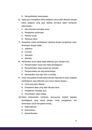 15
D. Memperlihatkan keantusiasan
6) Upaya guru mengaitkan bahan pelajaran yang sudah diberikan dengan
bahan pelajaran yang akan dibahas termasuk dalam komponen
keterampilan…
A. Menumbuhkan perhatian siswa
B. Mengajukan pertanyaan
C. Memberi acuan
D. Membuat kaitan
7) Mengaitkan materi pembelajaran sekarang dengan pengalaman siswa
dinamakan dengan istilah…
A. Retention
B. Curiosity
C. Apersepsi
D. Attention
8) Memberikan acuan dapat dapat dilakukan guru dengan cara..
A. Mengemukakan tujuan dan batas pembelajaran
B. Memperlihatkan sikap hangat dan antusias
C. Mengemukakan ide yang bertentangan
D. Menimbulkan rasa ingin tahu (curiosity)
9) Untuk mewujudkan prinsip kebermaknaan bagi seluruh siswa, kegiatan
pembelajaran yang dilakukan guru harus relavan dengan...
A. Tema yang akan dibahas
B. Kompetensi dasar yang telah dikuasai siswa
C. Pengalaman mengajar guru
D. Pemanfaatan waktu belajar
10) Dalam keterampilan membuka, penyusunan langkah kegiatan
pembelajaran yang sesuai dengan minat, pengalaman, dan
kemampuan siswa merupakan prinsip...
A. Kebermaknaan
B. Keantusiasan
C. Kesinambungan
 