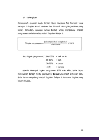 16
D. Kehangatan
Cocokkanlah Jawaban Anda dengan Kunci Jawaban Tes Formatif yang
terdapat di bagian Kunci Jawaban Tes Formatif. Hitunglah jawaban yang
benar. Kemudian, gunakan rumus berikut untuk mengetahui tingkat
penguasaan Anda terhadap materi Kegiatan Belajar 1.
Tingkat penguasaan =
Jumlah Jawaban yang Benar
Jumlah Soal
× 100%
Arti tingkat penguasaan: 90-100% = baik sekali
80-89% = baik
70-79% = cukup
< 70 = kurang
Apabila mencapai tingkat penguasaan 80% atau lebih, Anda dapat
meneruskan dengan modul selanjutnya. Bagus! Jika masih di bawah 80%
Anda harus mengulangi materi Kegiatan Belajar 1, terutama bagian yang
belum dikuasai.
 