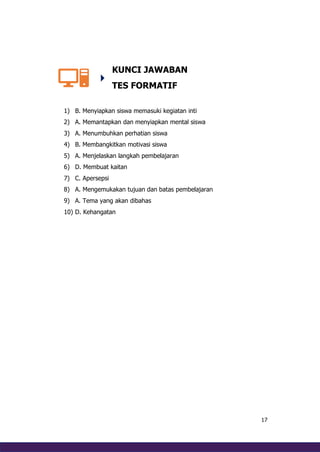 17
KUNCI JAWABAN
TES FORMATIF
1) B. Menyiapkan siswa memasuki kegiatan inti
2) A. Memantapkan dan menyiapkan mental siswa
3) A. Menumbuhkan perhatian siswa
4) B. Membangkitkan motivasi siswa
5) A. Menjelaskan langkah pembelajaran
6) D. Membuat kaitan
7) C. Apersepsi
8) A. Mengemukakan tujuan dan batas pembelajaran
9) A. Tema yang akan dibahas
10) D. Kehangatan
 