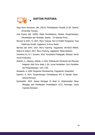 18
DAFTAR PUSTAKA
Asep Herry Hernawan, dkk. (2014). Pembelajaran Terpadu di SD. Jakarta:
Universitas Terbuka.
Cepi Riyana, dkk. (2009). Media Pembelajaran, Hakikat, Pengembangan,
Pemanfaatan dan Penilaian. Jakarta : CV Wahana Prima.
Barnawi & Arifin, M. 2015. Micro Teacing Teori & Praktik Pengajaran Yang
Efektif dan Kreatif. Jogjakarta: Ar-Ruzz Media
Barnawi dan Arifin. 2015. Micro Teaching. Yogyakarta: AR-RUZZ MEDIA.
Eldarni & Zuliarni. 2017. Micro Teaching. Jogjakarta: Media Akademi
Irwantoro N., & Y. Suryana. 2016. Kompetensi Pedagogik. Sidoarjo: Genta
Group Production.
Khakiim, U., Degeng., Widiati, U. 2016. Pelaksanaan Membuka dan Menutup
Pelajaran Oleh Guru Kelas 1 SD. Jurnal Pendidikan Teori Penelitian
dan Pengembangan. 1(9). 1730
Khasanah, U. 2020. Pengantar Microteaching. Yogyakarta: Deepublish.
Susanto, A. 2014. Pengembangan Pembelajaran IPS Di Sekolah Dasar.
Jakarta:Kencana
Syaripuddin. 2019. Sukses Mengajar Di Abad 21 (Keterampilan Dasar
Mengajar dan Pendekatan Pembelajaran K13). Ponorogo: Uwais
Inspirasi Indonesia
 