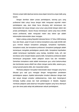 3
Dimensi umpan balik diperluas karena siswa dapat menerima umpan balik yang
berarti.
Dengan demikian dalam proses pembelajaran, seorang guru yang
profesional tidak cukup hanya dengan telah menguasai sejumlah materi
pembelajaran saja, akan tetapi harus ditunjang oleh kemampuan dan
keterampilan lain sesuai dengan unsur-unsur yang terkait dengan sistem dan
proses pembelajaran. Secara khusus kemampuan utama yang harus dimiliki
secara profesional, selain menguasai materi atau bahan ajar adalah
keterampilan-keterampilan dasar mengajar.
Dalam undang-undang Republik Indonesia Nomor 14 Tahun 2005 tentang
Guru dan Dosen, pasal 10 ayat (1) bahwa kompetensi yang wajib dimiliki oleh
guru minimal meliputi kompetensi pedagogik, kompetensi kepribadian,
kompetensi sosial, dan kompetensi profesional. Kompetensi pedagogik adalah
kemampuan mengelola pembelajaran peserta didik. Kompetensi kepribadian
adalah kemampuan kepribadian yang mantap, berakhlak mulia, arif, dan
berwibawa serta menjadi teladan peserta didik. Kompetensi profesional adalah
kemampuan penguasaan materi pelajaran secara luas dan mendalam.
Sementara kompetensi sosial adalah kemampuan guru untuk berkomunikasi
dan berinteraksi secara efektif dan efisien dengan pserta didik, sesama guru,
orang tua/wali peserta didik, dan masyarakat sekitar.
Membuka pelajaran merupakan keterampilan dasar mengajar yang harus
dikuasai guru saat guru mengajar dengan menggunakan pendekatan
pembelajaran apapun. Apabila keterampilan tersebut dilakukan dengan baik
dan sesuai dengan prosedur pelaksanaannya, maka akan berpengaruh
terhadap kualitas proses dan hasil pembelajaran di Sekolah. Kegiatan
membuka pelajaran pada dasarnya merupakan kegiatan yang harus ditempuh
guru dan siswa pada setiap kali pelaksanaan sebuah pembelajaran.
 