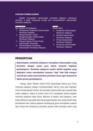 5
CAPAIAN PEMBELAJARAN
Setelah mempelajari keterampilan membuka pelajaran mahasiswa
semester 6 dapat menguasai konsep dan mempraktekkan keterampilan
membuka pelajaran.
Sub Capaian Pembelajaran
1. Menjelaskan Pengertian Keterampilan
Membuka Pelajaran
2. Mengemukakan Tujuan
Mengembangkan Keterampilan
Membuka Pelajaran
3. Mengemukakan Prinsip-Prinsip
Keterampilan Membuka
4. Mensimulasikan Komponen
Keterampilan Membuka Pelajaran
Pokok Materi
1. Pengertian Keterampilan
Membuka Pelajaran
2. Manfaat Keterampilan
Membuka Pelajaran
3. Prinsip Keterampilan
Membuka Pelajaran
4. Komponen Keterampilan
Membuka Pelajaran
PENGERTIAN
Keterampilan membuka pelajaran merupakan keterampilan yang
berkaitan dengan usaha guru dalam memulai kegiatan
pembelajaran. Membuka pelajaran sendiri adalah kegiatan yang
dilakukan untuk menciptakan suasana “siap” baik fisik maupun
mental dan untuk menumbuhkan perhatian siswa agar terpusat ke
dalam proses pembelajaran.
Owukju dalam Khakiim (2016:1730) berpendapat bahwa guru harus
membuka pelajaran dengan memperkenalkan hal-hal yang akan dipelajari
untuk mempersiapkan mental dan perhatian peserta didik agar terpusat pada
materi pelajaran. Eldarni & Zuliarni (2017:21) mengatakan bahwa kegiatan
membuka pelajaran tidak hanya dilakukan di bagian awal pelajaran, akan
tetapi dilakukan juga pada awal tiap penggal kegiatan atau setiap beralih pada
pembahasan baru selama pelajaran berlangsung guna menciptakan suasana
siap mental dan terfokusnya perhatian peserta didik terhadap materi yang
 