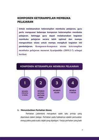 7
KOMPONEN KETERAMPILAN MEMBUKA
PELAJARAN
Untuk melaksanakan keterampilan membuka pelajaran, guru
perlu menguasai beberapa komponen keterampilan membuka
pelajaran. Sehingga guru dapat melaksanakan kegiatan
membuka pelajaran secara lebih optimal dan mampu
mengarahkan siswa untuk mampu mengikuti kegiatan inti
pembelajaran. Komponen-komponen utama keterampilan
membuka pelajaran menurut Syaripuddin (2019:2-7) sebagai
berikut:
1. Menumbuhkan Perhatian Siswa;
Perhatian (attention) merupakan salah satu prinsip yang
diperlukan dalam belajar. Perhatian pada hakikatnya adalah pemusatan
energi psikis pada suatu objek yang dipelajari. Tanpa perhatian yang baik
KOMPONEN KETERAMPILAN MEMBUKA PELAJARAN
MENARIK
PERHATIA
N SISWA
1
MEMBAN
GKITKAN
MOTIVASI
SISWA
2
MEMBERI
ACUAN
3
MEMBUA
T KAITAN
4
 