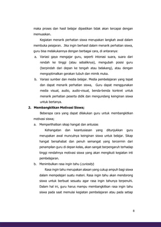 8
maka proses dan hasil belajar dipastikan tidak akan tercapai dengan
memuaskan.
Kegiatan menarik perhatian siswa merupakan langkah awal dalam
membuka peiajaran. Jika ingin berhasil dalam menarik perhatian siswa,
guru bisa melakukannya dengan berbagai cara, di antaranya:
a. Variasi gaya mengajar guru, seperti intonasi suara, suara dari
rendah ke tinggi (atau sebaliknya), mengubah posisi guru
(berpindah dari depan ke tengah atau belakang), atau dengan
mengoptimalkan gerakan tubuh dan mimik muka.
b. Variasi sumber dan media belajar. Media pembelajaran yang tepat
dan dapat menarik perhatian siswa, Guru dapat menggunakan
media visual, audio, audio-visual, benda-benda konkret untuk
menarik perhatian peserta didik dan mengundang keinginan siswa
untuk bertanya.
2. Membangkitkan Motivasi Siswa;
Beberapa cara yang dapat dilakukan guru untuk membangkitkan
motivasi siswa;
a. Memperlihatkan sikap hangat dan antusias
Kehangatan dan keantusiasan yang ditunjukkan guru
merupakan awal munculnya keinginan siswa untuk belajar. Sikap
hangat bersahabat dan penuh semangat yang tercermin dari
penampilan guru di depan kelas, akan sangat berpengaruh terhadap
tinggi rendahnya motivasi siswa yang akan mengikuti kegiatan inti
pembelajaran.
b. Menimbulkan rasa ingin tahu (curiosity)
Rasa ingin tahu merupakan alasan yang cukup ampuh bagi siswa
dalam mempelajari suatu materi. Rasa ingin tahu akan mendorong
siswa untuk berbuat sesuatu agar rasa ingin tahunya terpenuhi.
Dalam hal ini, guru harus mampu membangkitkan rasa ingin tahu
siswa pada saat memulai kegiatan pembelajaran atau pada setiap
 