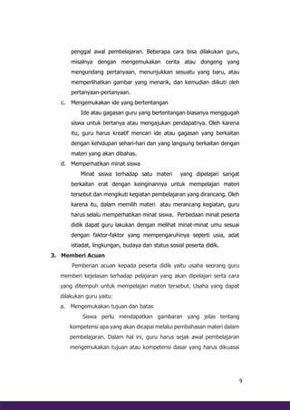 9
penggal awal pembelajaran. Beberapa cara bisa dilakukan guru,
misalnya dengan mengemukakan cerita atau dongeng yang
mengundang pertanyaan, menunjukkan sesuatu yang baru, atau
memperlihatkan gambar yang menarik, dan kemudian diikuti oleh
pertanyaan-pertanyaan.
c. Mengemukakan ide yang bertentangan
Ide atau gagasan guru yang bertentangan biasanya menggugah
siswa untuk bertanya atau mengajukan pendapatnya. Oleh karena
itu, guru harus kreatif mencari ide atau gagasan yang berkaitan
dengan kehidupan sehari-hari dan yang langsung berkaitan dengan
materi yang akan dibahas.
d. Memperhatikan minat siswa
Minat siswa terhadap satu materi yang dipelajari sangat
berkaitan erat dengan keinginannya untuk mempelajari materi
tersebut dan mengikuti kegiatan pembelajaran yang dirancang. Oleh
karena itu, dalam memilih materi atau merancang kegiatan, guru
harus selalu memperhatikan minat siswa. Perbedaan minat peserta
didik dapat guru lakukan dengan melihat minat-minat umu sesuai
dengan faktor-faktor yang mempengaruhinya seperti usia, adat
istiadat, lingkungan, budaya dan status sosial peserta didik.
3. Memberi Acuan
Pemberian acuan kepada peserta didik yaitu usaha seorang guru
memberi kejelasan terhadap pelajaran yang akan dipelajari serta cara
yang ditempuh untuk mempelajari materi tersebut. Usaha yang dapat
dilakukan guru yaitu:
a. Mengemukakan tujuan dan batas
Siswa perlu mendapatkan gambaran yang jelas tentang
kompetensi apa yang akan dicapai melalui pembahasan materi dalam
pembelajaran. Dalam hal ini, guru harus sejak awal pembelajaran
mengemukakan tujuan atau kompetensi dasar yang harus dikuasai
 