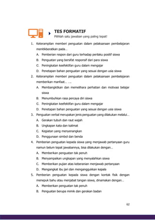 62
TES FORMATIF
Pilihlah satu jawaban yang paling tepat!
1. Keterampilan memberi penguatan dalam pelaksanaan pembelajaran
menitikberatkan pada…
A. Pemberian respon dari guru terhadap perilaku positif siswa
B. Penguatan yang bersifat responsif dari para siswa
C. Peningkatan keefektifan guru dalam mengajar
D. Penetapan bahan penguatan yang sesuai dengan usia siswa
2. Keterampilan memberi penguatan dalam pelaksanaan pembelajaran
memberikan manfaat… ….
A. Membangkitkan dan memelihara perhatian dan motivasi belajar
siswa
B. Menumbuhkan rasa percaya diri siswa
C. Peningkatan keefektifan guru dalam mengajar
D. Penetapan bahan penguatan yang sesuai dengan usia siswa
3. Penguatan verbal merupakan jenis penguatan yang dilakukan melalui…
A. Gerakan tubuh dan raut wajah
B. Ungkapan kata dan kalimat
C. Kegiatan yang menyenangkan
D. Penggunaan simbol dan benda
4. Pemberian penguatan kepada siswa yang menjawab pertanyaan guru
namun belum tepat jawabannya, bisa dilakukan dengan…
A. Memberikan penguatan tak penuh
B. Menyampaikan ungkapan yang menyalahkan siswa
C. Memberikan pujian atas keberanian menjawab pertanyaan
D. Mengangkat ibu jari dan menganggukkan kepala
5. Pemberian penguatan kepada siswa dengan kontak fisik dengan
menepuk bahu atau menjabat tangan siswa, dinamakan dengan…
A. Memberikan penguatan tak penuh
B. Penguatan berupa mimik dan gerakan badan
 