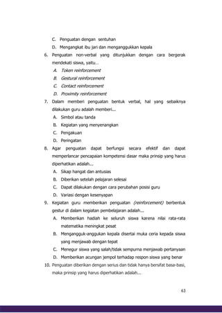 63
C. Penguatan dengan sentuhan
D. Mengangkat ibu jari dan menganggukkan kepala
6. Penguatan non-verbal yang ditunjukkan dengan cara bergerak
mendekati siswa, yaitu…
A. Token reinforcement
B. Gestural reinforcement
C. Contact reinforcement
D. Proximity reinforcement
7. Dalam memberi penguatan bentuk verbal, hal yang sebaiknya
dilakukan guru adalah memberi...
A. Simbol atau tanda
B. Kegiatan yang menyenangkan
C. Pengakuan
D. Peringatan
8. Agar penguatan dapat berfungsi secara efektif dan dapat
memperlancar pencapaian kompetensi dasar maka prinsip yang harus
diperhatikan adalah...
A. Sikap hangat dan antusias
B. Diberikan setelah pelajaran selesai
C. Dapat dilakukan dengan cara perubahan posisi guru
D. Variasi dengan kesenyapan
9. Kegiatan guru memberikan penguatan (reinforcement) berbentuk
gestur di dalam kegiatan pembelajaran adalah...
A. Memberikan hadiah ke seluruh siswa karena nilai rata-rata
matematika meningkat pesat
B. Mengangguk-anggukan kepala disertai muka ceria kepada siswa
yang menjawab dengan tepat
C. Menegur siswa yang salah/tidak sempurna menjawab pertanyaan
D. Memberikan acungan jempol terhadap respon siswa yang benar
10. Penguatan diberikan dengan serius dan tidak hanya bersifat basa-basi,
maka prinsip yang harus diperhatikan adalah...
 
