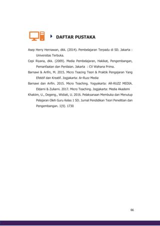 66
DAFTAR PUSTAKA
Asep Herry Hernawan, dkk. (2014). Pembelajaran Terpadu di SD. Jakarta :
Universitas Terbuka.
Cepi Riyana, dkk. (2009). Media Pembelajaran, Hakikat, Pengembangan,
Pemanfaatan dan Penilaian. Jakarta : CV Wahana Prima.
Barnawi & Arifin, M. 2015. Micro Teacing Teori & Praktik Pengajaran Yang
Efektif dan Kreatif. Jogjakarta: Ar-Ruzz Media
Barnawi dan Arifin. 2015. Micro Teaching. Yogyakarta: AR-RUZZ MEDIA.
Eldarni & Zuliarni. 2017. Micro Teaching. Jogjakarta: Media Akademi
Khakiim, U., Degeng., Widiati, U. 2016. Pelaksanaan Membuka dan Menutup
Pelajaran Oleh Guru Kelas 1 SD. Jurnal Pendidikan Teori Penelitian dan
Pengembangan. 1(9). 1730
 