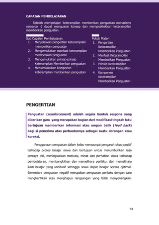 54
CAPAIAN PEMBELAJARAN
Setelah mempelajari keterampilan memberikan penguatan mahasiswa
semester 6 dapat menguasai konsep dan mempraktekkan keterampilan
memberikan penguatan.
Sub Capaian Pembelajaran
1. Menjelaskan pengertian Keterampilan
memberikan penguatan
2. Mengemukakan manfaat keterampilan
memberikan penguatan
3. Mengemukakan prinsip-prinsip
Keterampilan Memberikan penguatan
4. Mensimulasikan komponen
Keterampilan memberikan penguatan
Pokok Materi
1. Pengertian
Keterampilan
Memberikan Penguatan
2. Manfaat Keterampilan
Memberikan Penguatan
3. Prinsip Keterampilan
Memberikan Penguatan
4. Komponen
Keterampilan
Memberikan Penguatan
PENGERTIAN
Penguatan (reinforcement) adalah segala bentuk respons yang
diberikan guru yang merupakan bagian dari modifikasi tingkah laku
bertujuan memberikan informasi atau umpan balik (feed back)
bagi si penerima atas perbuatannya sebagai suatu dorongan atau
koreksi.
Penggunaan penguatan dalam kelas mempunyai pengaruh sikap positif
terhadap proses belajar siswa dan bertujuan untuk menumbuhkan rasa
percaya diri, meningkatkan motivasi, minat dan perhatian siswa terhadap
pembelajaran, membangkitkan dan memelihara perilaku, dan memelihara
iklim belajar yang kondusif sehingga siswa dapat belajar secara optimal.
Sementara penguatan negatif merupakan penguatan perilaku dengan cara
menghentikan atau menghapus rangsangan yang tidak menyenangkan.
 
