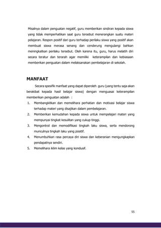 55
MANFAAT
Secara spesifik manfaat yang dapat diperoleh guru (yang tentu saja akan
berakibat kepada hasil belajar siswa) dengan menguasai keterampilan
memberikan penguatan adalah :
1. Membangkitkan dan memelihara perhatian dan motivasi belajar siswa
terhadap materi yang disajikan dalam pembelajaran.
2. Memberikan kemudahan kepada siswa untuk mempelajari materi yang
mempunyai tingkat kesulitan yang cukup tinggi.
3. Mengontrol dan memodifikasi tingkah laku siswa, serta mendorong
munculnya tingkah laku yang positif.
4. Menumbuhkan rasa percaya diri siswa dan keberanian mengungkapkan
pendapatnya sendiri.
5. Memelihara iklim kelas yang kondusif.
Misalnya dalam penguatan negatif, guru memberikan sindiran kepada siswa
yang tidak memperhatikan saat guru tersebut menerangkan suatu materi
pelajaran. Respon positif dari guru terhadap perilaku siswa yang positif akan
membuat siswa merasa senang dan cenderung mengulangi bahkan
meningkatkan perilaku tersebut. Oleh karena itu, guru, harus melatih diri
secara teratur dan terarah agar memiliki keterampilan dan kebiasaan
memberikan penguatan dalam melaksanakan pembelajaran di sekolah.
 