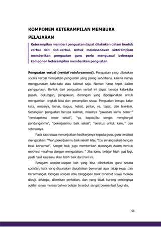 56
KOMPONEN KETERAMPILAN MEMBUKA
PELAJARAN
Keterampilan memberi penguatan dapat dilakukan dalam bentuk
verbal dan non-verbal. Untuk melaksanakan keterampilan
memberikan penguatan guru perlu menguasai beberapa
komponen keterampilan memberikan penguatan.
Penguatan verbal (verbal reinforcement). Penguatan yang dilakukan
secara verbal merupakan penguatan yang paling sederhana, karena hanya
menggunakan kata-kata atau kalimat saja. Namun harus tepat dalam
penggunaan. Bentuk dari penguatan verbal ini dapat berupa kata-kata
pujian, dukungan, pengakuan, dorongan yang dipergunakan untuk
menguatkan tingkah laku dan penampilan siswa. Penguatan berupa kata-
kata, misalnya, benar, bagus, hebat, pintar, ya, tepat, dan lain-lain.
Sedangkan penguatan berupa kalimat, misalnya “jawaban kamu benar!”
“pendapatmu benar sekali”, “ya, bapak/ibu sangat menghargai
pandanganmu”, “pekerjaanmu baik sekali”, “seratus untuk kamu” dan
seterusnya.
Pada saat siswa menunjukkan hasilkerjanya kepada guru, guru tersebut
mengatakan: “Wah,pekerjaanmu baik sekali! Atau “Ibu senang sekali dengan
hasil karyamu!”. Sangat baik juga memberikan dukungan dalam bentuk
motivasi misalnya dengan mengatakan: “ Jika kamu belajar lebih giat lagi,
pasti hasil karyamu akan lebih baik dari hari ini.
Beragam ucapan-ucapan lain yang bisa dilontarkan guru secara
spontan, kata yang digunakan diusahakan bervariasi agar tetap segar dan
bersemangat. Dengan ucapan atau tanggapan balik tersebut siswa merasa
dipuji, dihargai, diberikan perhatian, dan yang tidak kurang pentingnya
adalah siswa merasa bahwa belajar tersebut sangat bermanfaat bagi dia.
 