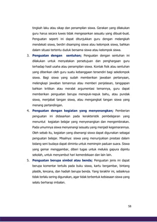 58
tingkah laku atau sikap dan penampilan siswa. Gerakan yang dilakukan
guru harus secara luwes tidak mengesankan sesuatu yang dibuat-buat.
Penguatan seperti ini dapat ditunjukkan guru dengan melangkah
mendekati siswa, berdiri disamping siswa atau kelompok siswa, bahkan
dalam situasi tertentu duduk bersama siswa atau kelompok siswa.
3. Penguatan dengan sentuhan; Penguatan dengan sentuhan ini
dilakukan untuk menyatakan persetujuan dan penghargaan guru
terhadap hasil usaha atau penampilan siswa. Kontak fisik atau sentuhan
yang diberikan oleh guru suatu kebanggaan tersendiri bagi sekelompok
siswa. Bagi siswa yang sudah memberikan jawaban pertanyaan,
melengkapi jawaban temannya atau memberi penjelasan, tanggapan
bahkan kritikan atau meralat argumentasi temannya, guru dapat
memberikan penguatan berupa menepuk-nepuk bahu, atau pundak
siswa, menjabat tangan siswa, atau mengangkat tangan siswa yang
menang pertandingan.
4. Penguatan dengan kegiatan yang menyenangkan; Pemberian
penguatan ini didasarkan pada kerakteristik pembelajaran yang
menuntut kegiatan belajar yang menyenangkan dan mengembirakan.
Pada umumnya siswa menyenangi sesuatu yang menjadi kegemarannya.
Oleh sebab itu, kegiatan yang disenangi siswa dapat digunakan sebagai
penguatan belajar. Misalnya: siswa yang menunjukkan prestasi dalam
bidang seni budaya dapat diminta untuk memimpin paduan suara. Siswa
yang gemar menggambar, diberi tugas untuk melukis gapura dipintu
sekolah, untuk menyambut hari kemerdekaan dan lain lain.
5. Penguatan berupa simbol atau benda; Penguatan jenis ini dapat
berupa komentar tertulis pada buku siswa, kartu bergambar, bintang
plastik, lencana, dan hadiah berupa benda. Yang terakhir ini, sebaiknya
tidak terlalu sering digunakan, agar tidak terbentuk kebiasaan siswa yang
selalu berharap imbalan.
 