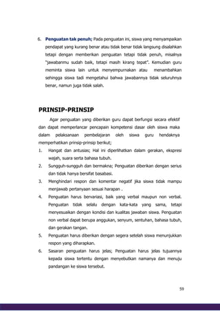 59
6. Penguatan tak penuh; Pada penguatan ini, siswa yang menyampaikan
pendapat yang kurang benar atau tidak benar tidak langsung disalahkan
tetapi dengan memberikan penguatan tetapi tidak penuh, misalnya
“jawabanmu sudah baik, tetapi masih kirang tepat”. Kemudian guru
meminta siswa lain untuk menyempurnakan atau menambahkan
sehingga siswa tadi mengetahui bahwa jawabannya tidak seluruhnya
benar, namun juga tidak salah.
PRINSIP-PRINSIP
Agar penguatan yang diberikan guru dapat berfungsi secara efektif
dan dapat memperlancar pencapain kompetensi dasar oleh siswa maka
dalam pelaksanaan pembelajaran oleh siswa guru hendaknya
memperhatikan prinsip-prinsip berikut;
1. Hangat dan antusias; Hal ini diperlihatkan dalam gerakan, ekspresi
wajah, suara serta bahasa tubuh.
2. Sungguh-sungguh dan bermakna; Penguatan diberikan dengan serius
dan tidak hanya bersifat basabasi.
3. Menghindari respon dan komentar negatif jika siswa tidak mampu
menjawab pertanyaan sesuai harapan .
4. Penguatan harus bervariasi, baik yang verbal maupun non verbal.
Penguatan tidak selalu dengan kata-kata yang sama, tetapi
menyesuaikan dengan kondisi dan kualitas jawaban siswa. Penguatan
non verbal dapat berupa anggukan, senyum, sentuhan, bahasa tubuh,
dan gerakan tangan.
5. Penguatan harus diberikan dengan segera setelah siswa menunjukkan
respon yang diharapkan.
6. Sasaran penguatan harus jelas; Penguatan harus jelas tujuannya
kepada siswa tertentu dengan menyebutkan namanya dan menuju
pandangan ke siswa tersebut.
 