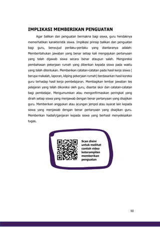 60
IMPLIKASI MEMBERIKAN PENGUATAN
Agar balikan dan penguatan bermakna bagi siswa, guru hendaknya
memerhatikan karakteristik siswa. Implikasi prinsip balikan dan penguatan
bagi guru, berwujud perilaku-perilaku yang diantaranya adalah:
Memberitahukan jawaban yang benar setiap kali mengajukan pertanyaan
yang telah dijawab siswa secara benar ataupun salah. Mengoreksi
pembahasan pekerjaan rumah yang diberikan kepada siswa pada waktu
yang telah ditentukan. Memberikan catatan-catatan pada hasil kerja siswa (
berupa makalah, laporan, kliping pekerjaan rumah) berdasarkan hasil koreksi
guru terhadap hasil kerja pembelajaran. Membagikan lembar jawaban tes
pelajaran yang telah dikoreksi oleh guru, disertai skor dan catatan-catatan
bagi pembelajar. Mengumumkan atau mengonfirmasikan peringkat yang
diraih setiap siswa yang menjawab dengan benar pertanyaan yang disajikan
guru. Memberikan anggukan atau acungan jempol atau isyarat lain kepada
siswa yang menjawab dengan benar pertanyaan yang disajikan guru.
Memberikan hadiah/ganjaran kepada siswa yang berhasil menyelesaikan
tugas.
Scan disini
untuk melihat
contoh video
keterampilan
memberikan
penguatan
 