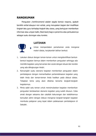 61
RANGKUMAN
Penguatan (reinforcement) adalah segala bentuk respons, apakah
bersifat verbal ataupun non verbal, yang merupakan bagian dari modifikasi
tingkah laku guru terhadap tingkah laku siswa, yang bertujuan memberikan
informasi atau umpan balik (feed back) bagi si penerima atas perbuatannya
sebagai suatu dorongan atau koreksi.
LATIHAN
Untuk memperdalam pemahaman anda mengenai
materi diatas, kerjakanlah latihan berikut:
1. Lakukan diskusi dengan teman-teman untuk mengidentifikasi bentuk-
bentuk kegiatan lainnya dalam memberikan penguatan sehingga ada
memiliki kegiatan yang bervariasi dan cocok dengan situasi dan kondisi
yang ada dilingkungan Anda!.
2. Rancanglah suatu skenario kegiatan memberikan penguatan dalam
pembelajaran dengan memanfaatkan perbendahaaran kegiatan yang
telah Anda dan teman-teman Anda hasilkan pada diskusi diatas.
Tetapkan tema yang akan dibahas berserta langkah-langkah
kegiatannya.
3. Minta salah satu teman untuk mensimulasikan kegiatan memberikan
penguatan berdasarkan skenario kegiatan yang sudah disusun. Coba
amati dengan seksama dan catatlah kekurangan dan kelebihannya
kemudian akhiri dengan diskusi mengenai langkah-langkah kegiatan
membuka pelajaran yang tepat dalam pelaksanaan pembelajaran di
Sekolah.
 