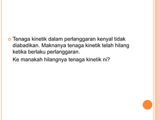  Tenaga kinetik dalam perlanggaran kenyal tidak
diabadikan. Maknanya tenaga kinetik telah hilang
ketika berlaku perlanggaran.
Ke manakah hilangnya tenaga kinetik ni?
 