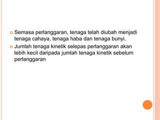  Semasa perlanggaran, tenaga telah diubah menjadi
tenaga cahaya, tenaga haba dan tenaga bunyi.
 Jumlah tenaga kinetik selepas perlanggaran akan
lebih kecil daripada jumlah tenaga kinetik sebelum
perlanggaran
 